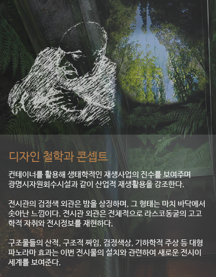 디자인 철학과 콘셉트 컨테이너를 활용해 생태학적인 재생사업의 진수를 보여주며 광명시자원회수시설과 같이 산업적 재생활용을 강조한다. 전시관의 검정색 외관은 밤을 상징하며, 그 형태는 마치 바닥에서 솟아난 느낌이다. 전시관 외관은 전체적으로 라스코동굴의 고고 학적 자취와 전시정보를 재현하다. 구조물들의 산적, 구조적 짜임, 검정색상, 기하학적 주상 등 대형 파노라마 효과는 이번 전시물의 설치와 관련하여 새로운 전시이 세계를 보여준다.