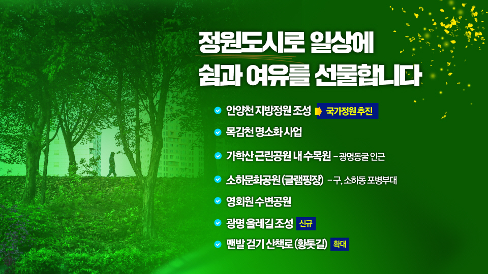 정원도시로 일상에 쉼과 여유를 선물합니다
			안양천 지방정원 조성 국가정원 추진
			목감천 명소화 사업
			가학산 근린공원 내 수목원 - 광명동굴 인근
			소하문화공원(글램핑장) - 구, 소하동 포병부대
			영화원 수변공원
			광명 올레길 조성 신규
			맨발 걷기 산책로 (황톳길) 확대
			