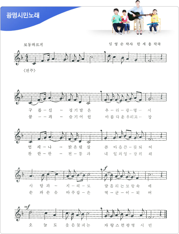 광명시민노래 : 보통빠르게 / 임영순 작사, 한세용 작곡. 1절 / 구름 산 정기받은 우리 광명시 / 언제나 밝은 햇살 큰 마음 큰 뜻되어 / 사랑과 지혜로 땀흘리는 보람속에 / 오늘도 웃음꽃 피는 자랑스런 광명 시민. 2절 / 꿈과 슬기어린 아름다운 우리고장 / 찬란한 전통과 내일의 영광 위해 / 손과 손을 마주 잡은 역군이 되어 / 오늘도 웃음꽃 피는 자랑스런 광명 시민