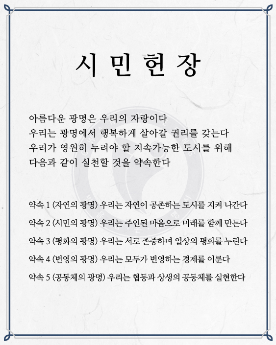 광명 시민헌장 / 아름다운 광명은 우리의 자랑이다 우리는 광명에서 행복하게 살아갈 권리를 갖는다 우리가 영원히 누려야 할 지속가능한 도시를 위해 다음과 같이 실천할 것을 약속한다 / 약속1 (지연의광명) 우리는 자연이 공존하는 도시를 지켜 나간다 약속2(시민의 광명)우리는 주인된 마음으로 미래를 함께 만든다 약속3(평화의 광명) 우리는 서로 존중하며 일상의 평화를 누린다 약속4(번영의 광명) 우리는 모두가 번영하는 경제를 이룬다 약속5(공동체의 광명) 우리는 협동과 상생의 공동체를 실현한다