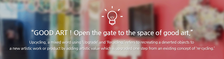 GOOD ART ! Open the gate to the space of good art.    Upcycling, a mixed word using ‘Upgrade’ and ‘Recycling,’ refers to recreating a deserted objects to a new artistic work or product by adding artistic value which is upgraded one step from an existing concept of ‘re-cycling.’