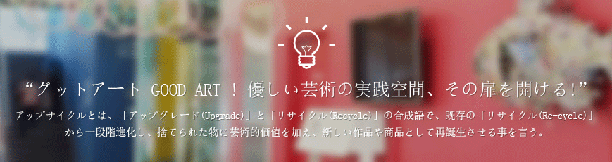 “グットアート GOOD ART ! 優しい芸術の実践空間、その扉を開ける!”    アップサイクルとは、「アップグレード(Upgrade)」と「リサイクル(Recycle)」の合成語で、既存の「リサイクル(Re-cycle)」から一段階進化し、捨てられた物に芸術的価値を加え、新しい作品や商品として再誕生させる事を言う。