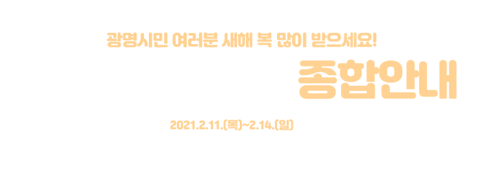 광명시민 여러분 새해 복 많이 받으세요! 광명시 설 연휴 종합안내 연휴기간:2021.2.11.(목)~2.14.(일) 설 2.12.(금)