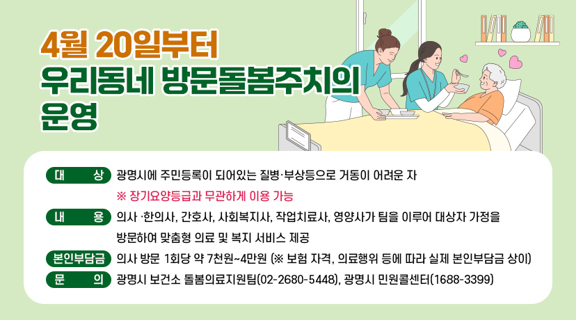 4월 20일부터 우리동네 방문돌봄주치의 운영
◆ 대상 : 광명시에 주민등록이 되어있는 질병·부상등으로 거동이 어려운 자
※ 장기요양등급과 무관하게 이용 가능
◆ 내용 : 의사 ·한의사, 간호사, 사회복지사, 작업치료사, 영양사가 팀을 이루어 대상자 가정을 방문하여 맞춤형 의료 및 복지 서비스 제공
◆ 본인부담금: 의사 방문 1회당 약 7천원~4만원 (※ 보험 자격, 의료행위 등에 따라 실제 본인부담금 상이)
◆ 문의 : 광명시 보건소 돌봄의료지원팀(02-2680-5448), 광명시 민원콜센터(1688-3399)