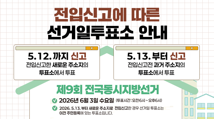 전입신고에 따른
선거일투표소 안내

5. 12.까지 신고 
전입신고한 새로운 주소지의 투표소에서 투표

5.13.부터 신고
전입신고전 과거 주소지의 투표소에서 투표

제9회 전국동시지방선거
2026년 6월 3일 수요일 (투표시간 : 오전 6시~오후 6시)
2026. 5. 13.부터 새로운 주소지로 전입신고한 경우 선거일 투표소는 이전 주민등록에 있는 투표소입니다.