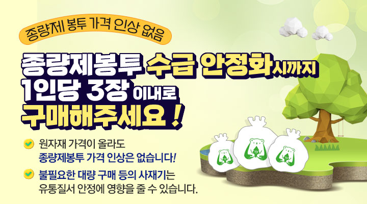 종량제 봉투 가격 인상 없음
종량제봉투 수급 안정화시까지 1인당 3장 이내로 구매해주세요!
원자재 가격이 올라도 종량제봉투 가격 인상은 없습니다!
불필요한 대량 구매 등의 사재기는 유통질서 안정에 영향을 줄 수 있습니다.