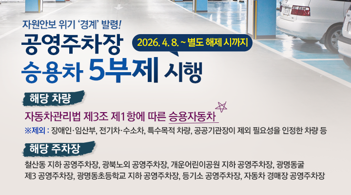 자원안보 위기 경계 발령!
공영주자창 승용차 5부제 시행 2026. 4. 8. ~ 별도 해제 시까지
해당 차량
자동차관리법 제3조 제1항에 따른 승용자동차
*제외 : 장애인, 임산부, 전기차, 수소차, 특수목적 차량, 공공기관장이 제외 필요성을 인정한 차량 등
해당 주차장
철산동 지하공영주차장, 광북노외 공영주차장, 개운어린이공원 지하 공영주차장, 광명동굴 제3 공영주차장, 광명동초등학교 지하 공영주차장, 등기소 공영주차장, 자동차 경매장 공영주차장