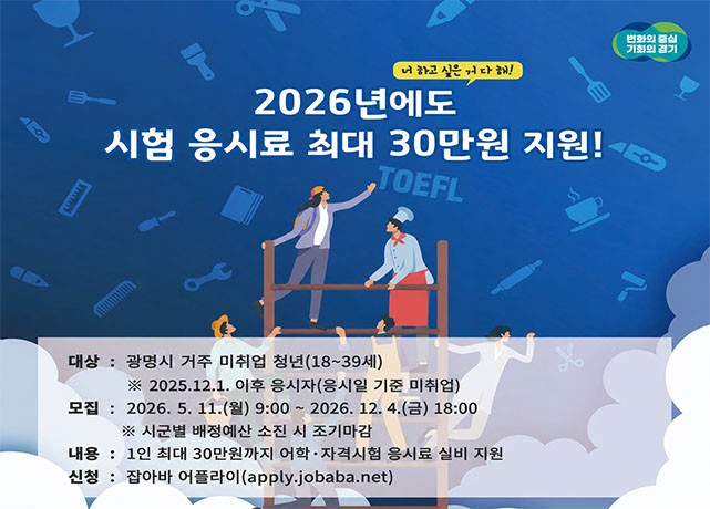 너 하고 싶은 거 다 해!
2026년에도 시험 응시료 최대 30만원 지원!
대상 : 광명시 거주 미취업 청년(18~39세) *2025.12.1. 이후 응시자(응시일 기준 미취업)
모집 : 2026. 5. 11.(월) 9:00 ~ 2026. 12. 4.(금) 18:00 * 시군별 배정예산 소진 시 조기마감
내용 : 1인 최대 30만원까지 어학•자격시험 응시료 실비 지원
신청 : 잡아바 어플라이(apply.jobaba.net)