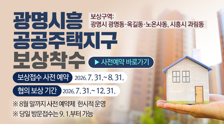 광명시흥 공공주택지구 보상착수

보상구역: 
광명시 광명동·옥길동·노온사동, 시흥시 과림동

사전예약 바로가기
보상접수 사전 예약    2026. 7. 31.~8. 31.
협의 보상 기간    2026. 7. 31.~12. 31.

※ 8월 말까지 사전 예약제  한시적 운영
※ 당일 방문접수는 9. 1.부터 가능




