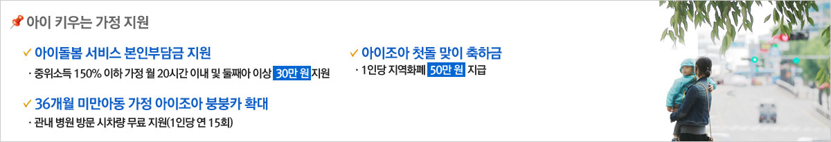 아이키우는 가정지원- 1.아이돌봄서비스 본인부담금 지원 ·중위소득150%이하 가정 월 20시간이내 및 둘째아 이상 30만원 지원/
36개월 미만 아동 가정 아이조아 붕붕카 확대 - 관내병원방문 시차량 무료지원(1인당 연 15회)/아이조아 첫돌맞이 축하금 - 1인당 지역화폐 50만원 지급