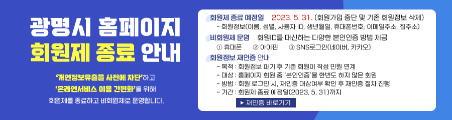 광명시 홈페이지 회원제 종료 안내 '개인정보유출을 사전에차단'하고 '온라인서비스 이용 간편화'를 위해 회원가입 기능을 종료하고 비회원제로 운영합니다. / 회원제 종료 예정일 2023.5.31 (회원가입 중단 및 기존 회원정보 삭제) -회원정보(이름,성별,사용자ID,생년월일, 휴대폰번호, 이메일주소, 집주소) / 비회원제 운영 회원ID를 대신하는 다양한 본인인증 방법 제공 1.휴대폰, 2.아이핀, 3.SNS로그인(네이버,카카오) / 회원정보 재인증 안내 /목적: 회원정보 파기 후 기존 작성 민원 연예 / 방법: 회원 로그인시, '개인증 대상자(장기휴면회원)'는 본인인증 절차 진행 / 재인증 바로가기