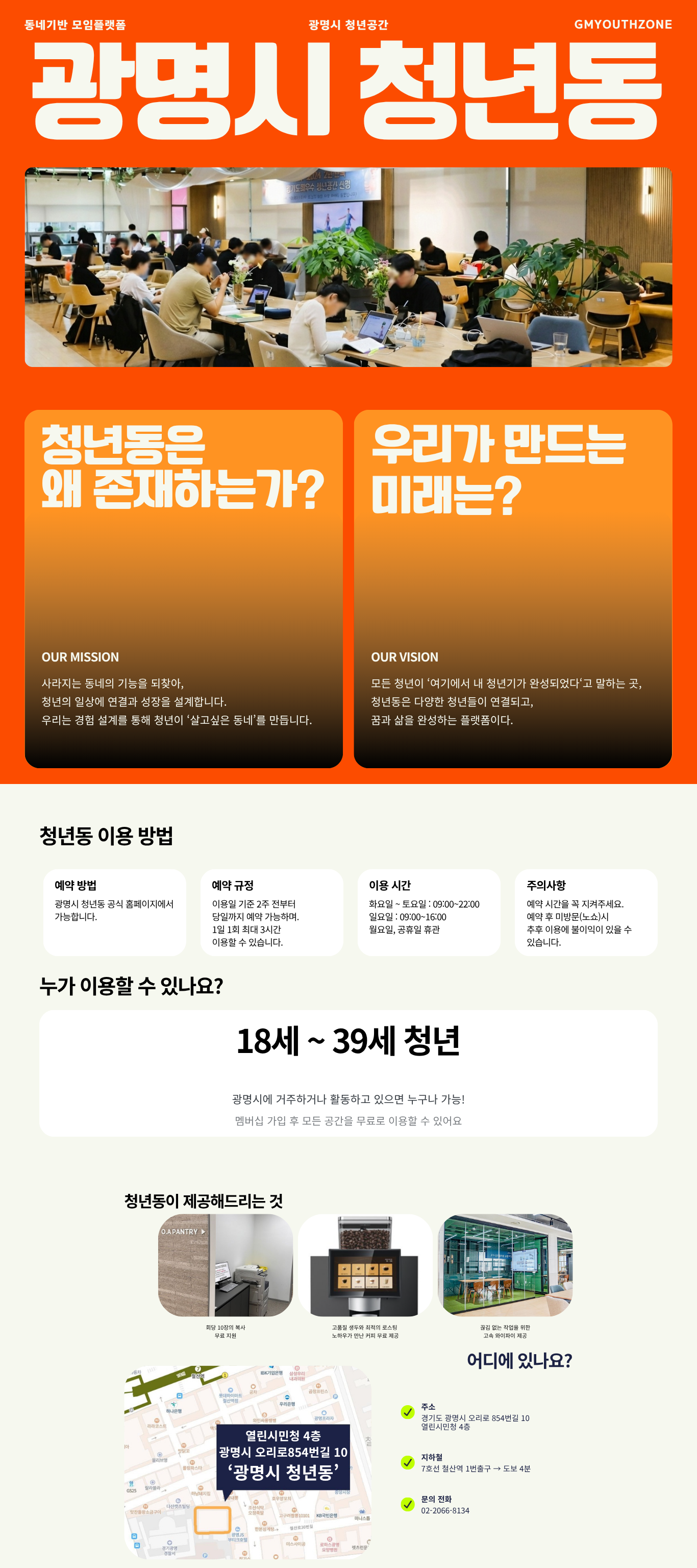 동네기반 모임플랫폼 광명시 청년공간 GMYOUTHZONE 광명시 청년동
    청년동은 왜 존재하는가? OUR MISSION 사라지는 동네의 기능을 되찾아, 청년의 일상에 연결과 성장을 설계합니다. 우리는 경험 설계를 통해 청년이 '살고싶은 동네'를 만듭니다.
    우리가 만다는 미래는? OUR VISION 모든 청년이 '여기에서 내 청년기가 완성되었다'고 말하는 곳, 청년동은 다양한 청년들이 연결되고, 꿈과 삶을 완성하는 플랫폼이다.
    청년동 이용 방법 예약 방법 - 광명시 청년동 공식 홈페이지에서 가능합니다. / 예약 규정 - 이용일 기준 2주 전부터 당일까지 예약 가능하며. 1일 1회 최대 3시간 이용할 수 잇습니다. / 이용시간 - 화요일 ~ 토요일 : 09:00~22:00 일요일 : 09:00~16:00 월요일, 공휴일 휴관 / 주의사항 - 예약 시간을 꼭 지켜주세요. 예약 후 미방문(노쇼)시 추후 이용에 불이익이 있을 수 있습니다.
    누가 이용할 수 있나요? 만 19세 ~ 만 39세 청년 광명시에 거주하거나 활동하고 있으면 누구나 가능! 멤버십 가입 후 모든 공간을 무료로 이용할 수 있어요.
    청년동이 제공해드리는 것 회당 10장의 복사 무료 지원 고품질 생두와 최적의 로스팅 노하우가 만난 커피 무료 제공 끊김 없는 작업을 위한 고속 와이파이 제공
    어디에 있나요? 주소 : 경기도 광명시 오리로 854번길 10 열린시민청 4층 / 지하철 7호선 철산역 1번출구 -> 도보 4분 / 문의전화 02-2066-8134