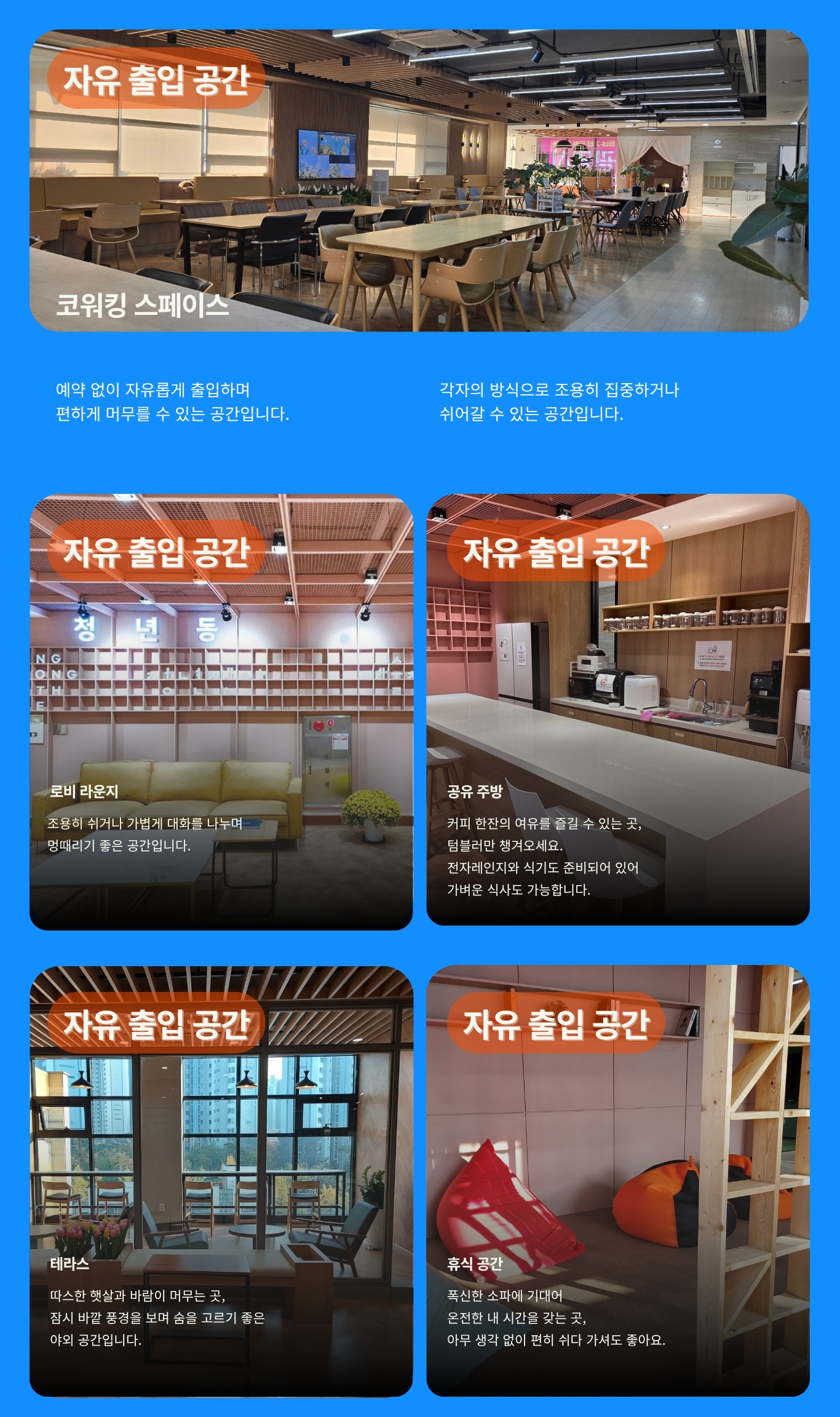 자유 출입 공간 코워킹 스페이스 예약 없이 자유롭게 출입하며 편하게 머무룰 수 있는 공간입니다. 각자의 방식으로 조용히 집중하거나 쉬어갈 수 있는 공간입니다.
    자유 출입 공간 로비 라운지 조용히 쉬거나 가볍게 대화를 나누며 멍때리기 좋은 공간압니다.
    자유 출입 공간 공유 주방 커피 한잔의 여유를 즐길 수 있는 곳, 텀블러만 챙겨오세요. 전자레인지와 식기도 준비되어 있어 가벼운 식사도 가능합니다.
    자유 출입 공간 테라스 따스한 햇살과 바람이 머무는 곳, 잠시 바깥 풍경을 보며 숨을 고르기 좋은 야외 공간입니다.
    자유 출입 공간 휴식 공간 푹신한 소파에 기대어 온전한 내 시간을 갖는 곳, 아무 생각 없이 편히 쉬다 가셔도 좋아요.