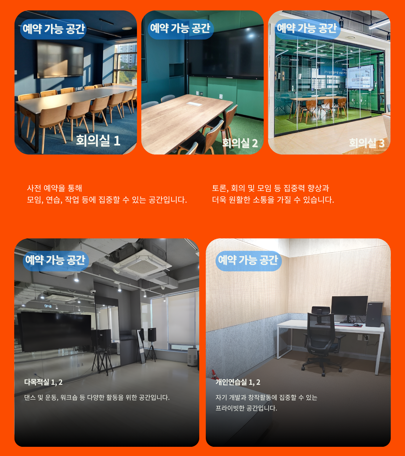 예약 가능 공간 회의실 1 / 예약 가능 공간 회의실 2 / 예약 가능 공간 회의실 3 사전 예약을 통해 모임, 연습, 작업 등에 집중할 수 있는 공간입니다. 토론, 회의 및 모임 등 집중력 향상과 더욱 원활한 소통을 가질 수 있습니다.
    예약 가능 공간 다목적실 1, 2 댄스 및 운동, 워크숍 등 다양한 활동을 위한 공간입니다. / 예약 가능 공간 개인 연습실 1, 2 자기 개발과 창작활동에 집중할 수 있는 프라이빗한 공간입니다.