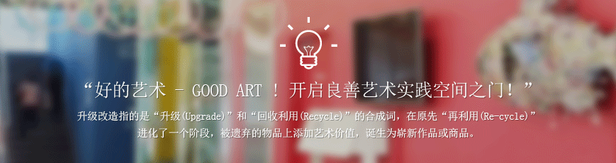 “好的艺术 - GOOD ART ! 开启良善艺术实践空间之门!” 升级改造指的是“升级(Upgrade)”和“回收利用(Recycle)”的合成词,在原先“再利用(Re-cycle)”进化了一个阶段,被遗弃的物品上添加艺术价值,诞生为崭新作品或商品。
