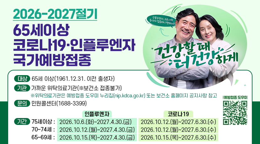 2026-2027절기
65세이상 코라나19▪인플루엔자 국가예방접종
대상 : 65세이상(1961.12.31. 이전 출생자
기관 : 가까운 위탁의료기관(※보건소 접종불가)
※위탁의료기관은 예방접종 도우미 누리집(nip.kdca.go.kr) 또는 보건소 홈페이지 공지사항 참고
문의 : 민원콜센터 ( 1688-3399 )
기간 : 75세이상 인플루엔자 - 2026.10.6.(화)~2027.4.30.(금) / 코로나19 - 2026.10.12.(월)~2027.6.30.(수)
70~74세 인플루엔자 - 2026.10.12.(월)~2027.4.30.(금) / 코로나19 - 2026.10.12.(월)~2027.6.30.(수)
65~69세 인플루엔자 - 2026.10.15.(목)~2027.4.30.(금) / 코로나19 - 2026.10.15.(목)~2027.6.30.(수)