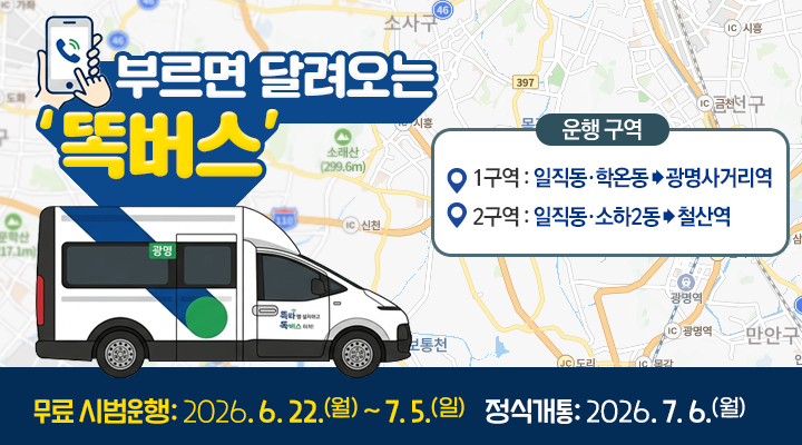 부르면 달려오는 ‘똑버스’
운행 구역
1구역 : 일직동·학온동 > 광명사거리역
2구역 : 일직동·소하2동 > 철산역
무료 시범운행: 2026. 6. 22.(월) ~ 7. 5.(일)    정식개통: 2026. 7. 6.(월) 