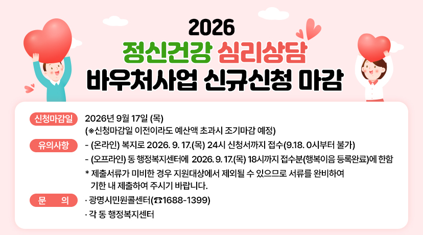 □ 2026 정신건강 심리상담 바우처사업 신규신청 마감
○ 신청마감일: 2026년 9월 17일 (목)
(※신청마감일 이전이라도 예산액 초과시 조기마감 예정)
○ 유의사항
- (온라인) 복지로 2026. 9. 17.(목) 24시 신청서까지 접수(9.18. 0시부터 불가)
- (오프라인) 동 행정복지센터에 2026. 9. 17.(목) 18시까지 접수분(행복이음 등록완료)에 한함
* 제출서류가 미비한 경우 지원대상에서 제외될 수 있으므로 서류를 완비하여
기한 내 제출하여 주시기 바랍니다.
○ 문 의:
·광명시민원콜센터(☎1688-1399)
·각 동 행정복지센터
