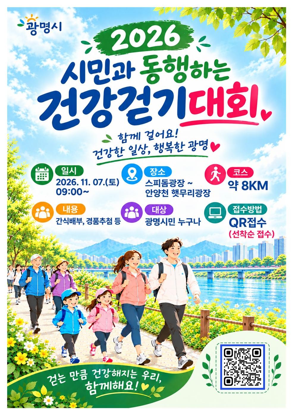 2026 시민과 동행하는 건강걷기대회 | 함께 걸어요! 건강한 일상, 행복한 광명 | 일시 : 2026.11.07.(토) 09:00~ | 장소 : 스피돔광장 ~ 안양천 햇무리광장 | 코스 : 약8KM | 내용 : 간식배부, 경품추천 | 대상 : 광명시민 누구나 | 접수방법 : QR 접수(선착순접수) | 걷는 만큼 건강해지는 우리 함께해요! | QR 바로가기 : https://form.naver.com/response/J5hLPGpPOj8 